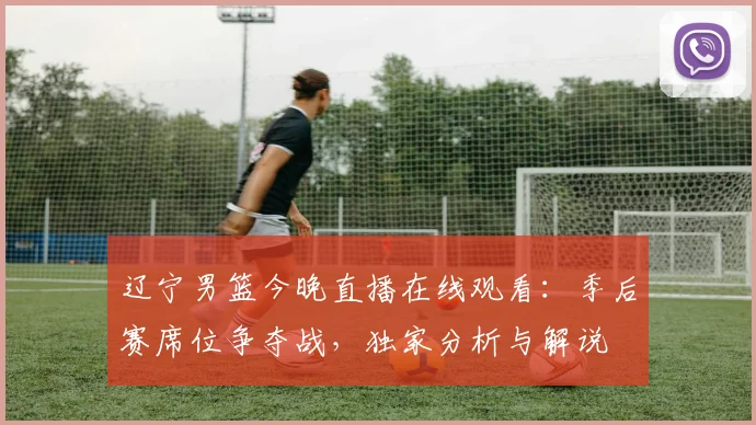 辽宁男篮今晚直播在线观看：季后赛席位争夺战，独家分析与解说