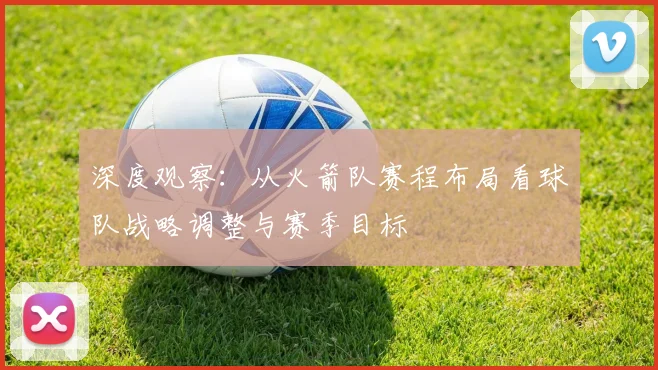 深度观察：从火箭队赛程布局看球队战略调整与赛季目标