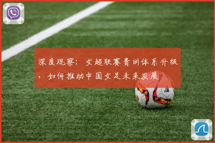 深度观察：女超联赛青训体系升级，如何推动中国女足未来发展