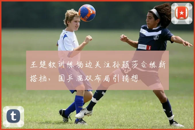 王楚钦训练场边关注孙颖莎合练新搭档，国乒混双布局引猜想