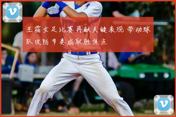 王霜女足比赛再献关键表现 带动球队攻防节奏成取胜焦点