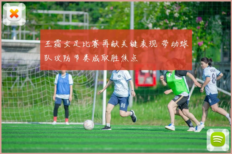 王霜女足比赛再献关键表现 带动球队攻防节奏成取胜焦点
