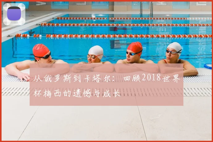 从俄罗斯到卡塔尔：回顾2018世界杯梅西的遗憾与成长