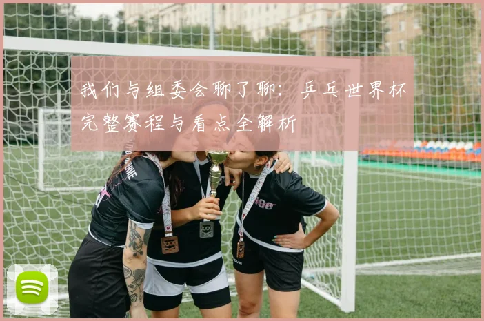 我们与组委会聊了聊:乒乓世界杯完整赛程与看点全解析