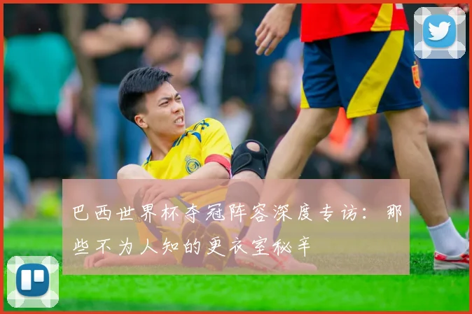 巴西世界杯夺冠阵容深度专访：那些不为人知的更衣室秘辛