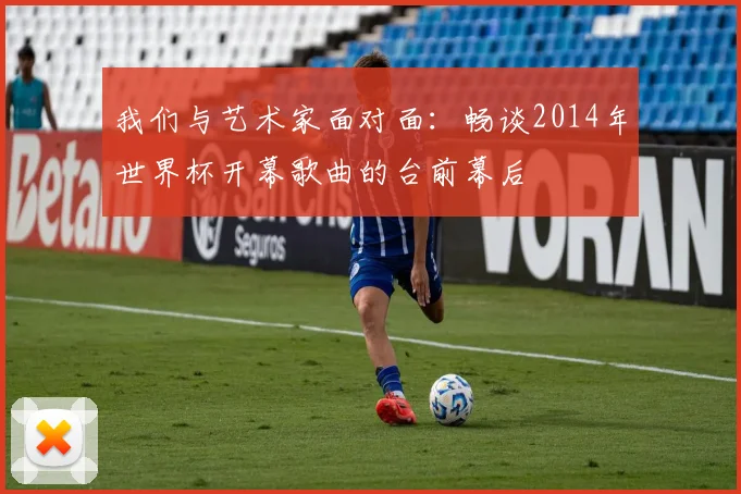 我们与艺术家面对面:畅谈2014年世界杯开幕歌曲的台前幕后