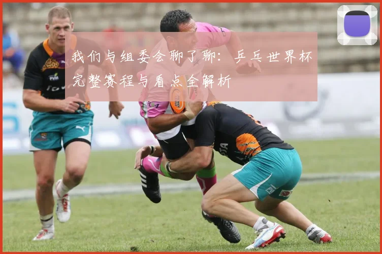 我们与组委会聊了聊:乒乓世界杯完整赛程与看点全解析