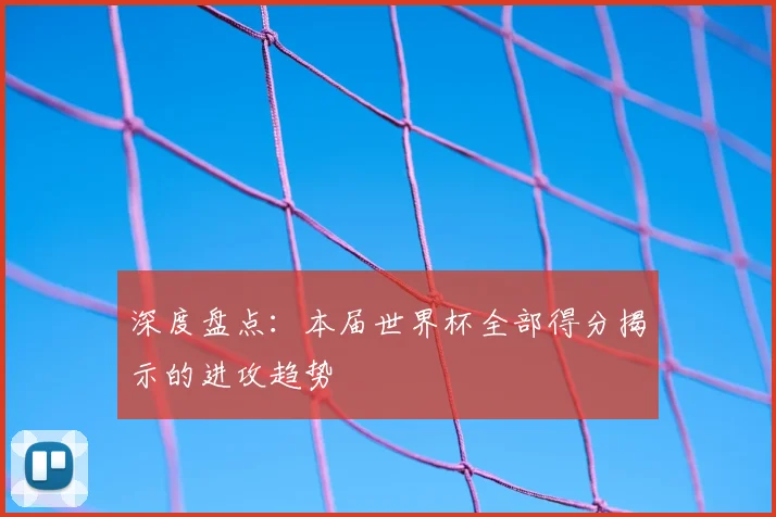 深度盘点：本届世界杯全部得分揭示的进攻趋势