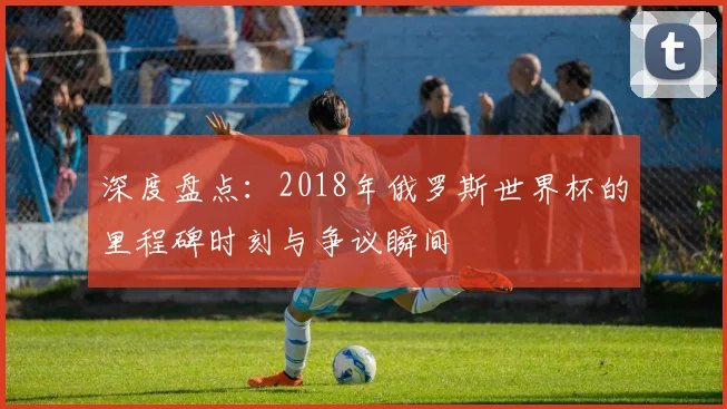 深度盘点：2018年俄罗斯世界杯的里程碑时刻与争议瞬间