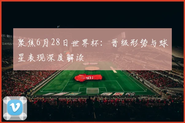 聚焦6月28日世界杯：晋级形势与球星表现深度解读