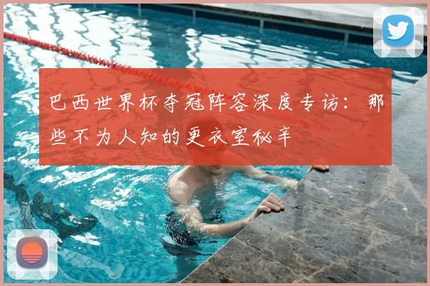巴西世界杯夺冠阵容深度专访：那些不为人知的更衣室秘辛