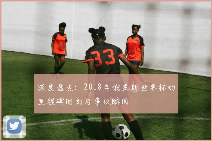 深度盘点：2018年俄罗斯世界杯的里程碑时刻与争议瞬间