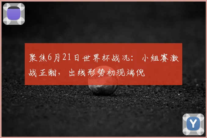 聚焦6月21日世界杯战况：小组赛激战正酣，出线形势初现端倪