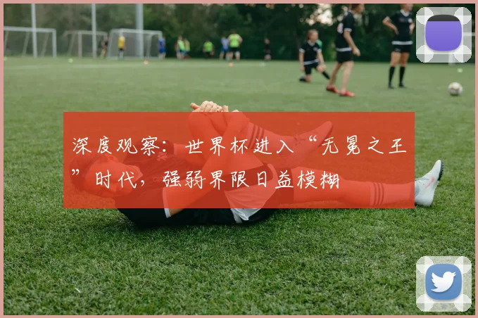 深度观察：世界杯进入“无冕之王”时代，强弱界限日益模糊