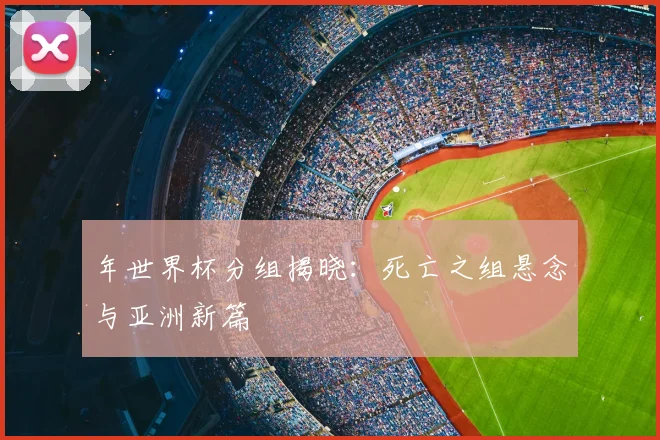 年世界杯分组揭晓：死亡之组悬念与亚洲新篇