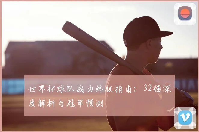 世界杯球队战力终极指南:32强深度解析与冠军预测