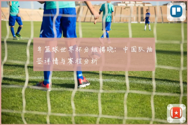 年篮球世界杯分组揭晓：中国队抽签详情与赛程分析