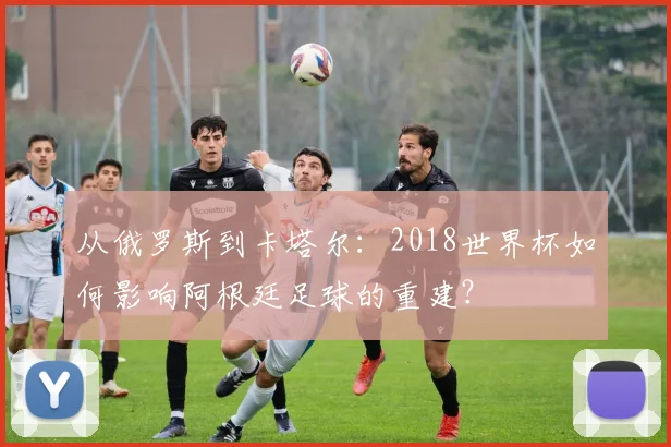 从俄罗斯到卡塔尔：2018世界杯如何影响阿根廷足球的重建？