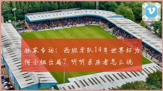 独家专访：西班牙队14年世界杯为何小组出局？听听亲历者怎么说