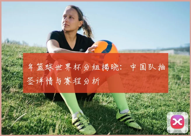 年篮球世界杯分组揭晓：中国队抽签详情与赛程分析
