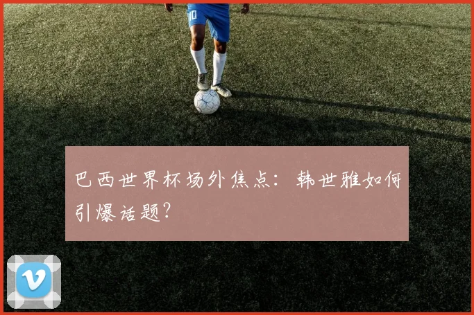 巴西世界杯场外焦点：韩世雅如何引爆话题？