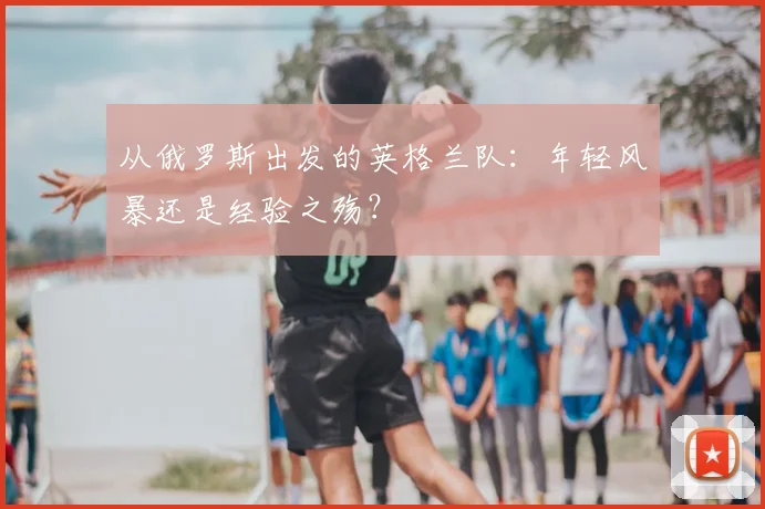 从俄罗斯出发的英格兰队：年轻风暴还是经验之殇？