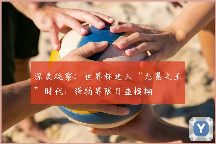 深度观察：世界杯进入“无冕之王”时代，强弱界限日益模糊