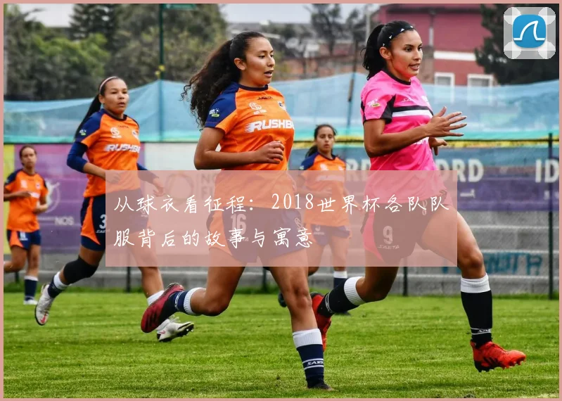 从球衣看征程：2018世界杯各队队服背后的故事与寓意