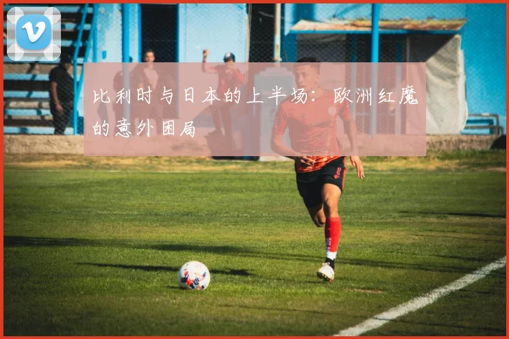 比利时与日本的上半场：欧洲红魔的意外困局