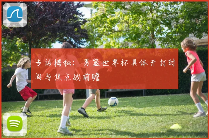 专访揭秘：男篮世界杯具体开打时间与焦点战前瞻